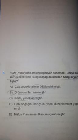 8.
1927 - 1960 yılları arasını kapsayan dönemde Türkiye'nin
nüfus özellikleri ile ilgili aşağıdakilerden hangisi yan
lıştır?
A) Çok çocuklu aileler ödüllendirilmiştir.
B) Ölüm oranları azalmıştır.
C) Kürtaj yasaklanmıştır.
D) Halk sağlığını koruyucu yasal düzenlemeler yap
mıştır.
E) Nüfus Planlaması Kanunu çıkarılmıştır.