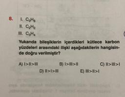 8.
I. CzHg
II. CH2
III. C2H4
Yukarıda bileşiklerin içerdikleri kütlece karbon
yüzdeleri arasındaki ilişki aşağıdakilerin hangisin-
de doğru verilmiştir?
A) I>II>III
B) I>III>II
D) |I>I>III
C) II>III>
E) III>II>I