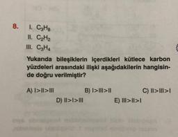 8.
I. CzHg
II. CH2
III. C2H4
Yukarıda bileşiklerin içerdikleri kütlece karbon
yüzdeleri arasındaki ilişki aşağıdakilerin hangisin-
de doğru verilmiştir?
A) I>II>III
B) I>III>II
D) |I>I>III
C) II>III>
E) III>II>I
