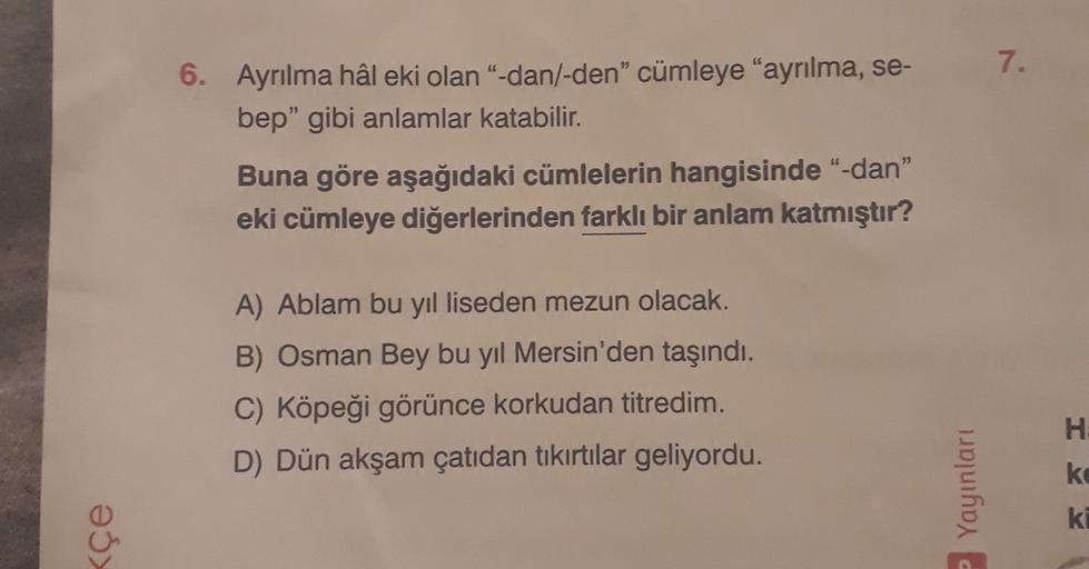 7.
6. Ayrılma hâl eki olan"-dan/-den” cümleye "ayrılma, se-
bep" gibi anlamlar katabilir.
Buna göre aşağıdaki cümlelerin hangisinde "-dan"
eki cümleye diğerlerinden farklı bir anlam katmıştır?
A) Ablam bu yıl liseden mezun olacak.
B) Osman Bey bu yıl Mersi