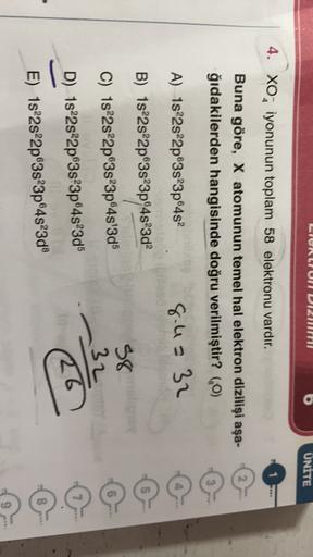 LIONGUIT DIM
UNITE
4. XO, iyonunun toplam 58 elektronu vardır.
1
2
Buna göre, X atomunun temel hal elektron dizilişi aşa-
ğıdakilerden hangisinde doğru verilmiştir? (0)
A) 1s22s22p63s 3p64s
8.4= 32
5
B) 1s22s22p63s 3p94s3d2
C) 1s²2s22p63s 3p645'3d5
38
32
D