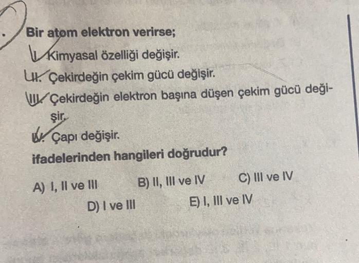 Bir atom elektron verirse;
kimyasal özelliği değişir.
.
U Çekirdeğin çekim gücü değişir.
u Çekirdeğin elektron başına düşen çekim gücü deği-
şir
W. Çapı değişir.
ifadelerinden hangileri doğrudur?
A) I, II ve III B) II, III ve IV C) III ve IV
D) I ve III E)