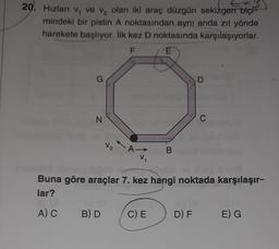 ES
20. Hızları v, ve v, olan iki araç düzgün sekizgen biçi
mindeki bir pistin A noktasından aynı anda zıt yönde
harekete başlıyor. İlk kez D noktasında karşılaşıyorlar.
F
E
G
D
N
C
V₂ A
B
V
Buna göre araçlar 7. kez hangi noktada karşılaşır-
lar?
AC
B) D
C) E
DF
E) G