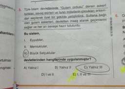 plaşmasınıs 3. Türk-İslam devletlerinde "Gulam ordusu" denen askeri
birlikler, savaş esirleri ve farklı milletlerin çocukları arasın-
dan seçilerek özel bir şekilde yetiştirilirdi. Sultana bağlı
olan gulam askerleri, devletten maaş alarak geçimlerini
sağlar ve her an savaşa hazır tutulurdu.
6. O
yi
HIZ VE RENK YAYINLARI
ô m C 4
ahanlıların
Bu sistem,
h
1.
Eyyubiler,
A
II. Memluklular,
III. Büyük Selçuklular
irtulması
devletlerinden hangilerinde uygulanmıştır?
nişması
A) Yalnız!
B) Yalnız II
C) Yalnız III
D) I ve II
E) I, II ve Itt
