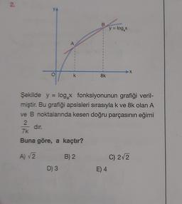 2.
YA
B
y = log,
A
O
k
Sk
Şekilde y = log x fonksiyonunun grafiği veril-
miştir. Bu grafiği apsisleri sırasıyla k ve 8k olan A
ve B noktalarında kesen doğru parçasının eğimi
2
dir.
7k
Buna göre, a kaçtır?
A) 2
B) 2
C) 2/2
D) 3
E) 4