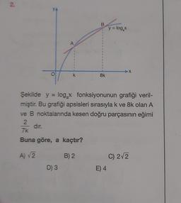 2.
YA
B
y = log,
A
O
k
Sk
Şekilde y = log x fonksiyonunun grafiği veril-
miştir. Bu grafiği apsisleri sırasıyla k ve 8k olan A
ve B noktalarında kesen doğru parçasının eğimi
2
dir.
7k
Buna göre, a kaçtır?
A) 2
B) 2
C) 2/2
D) 3
E) 4
