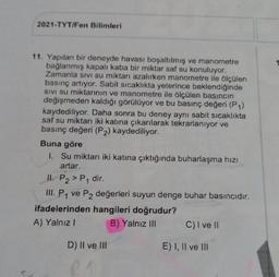 2021-TYT/Fen Bilimleri
11. Yapılan bir deneyde havası boşaltılmış ve manometre
bağlanmış kapalı kaba bir miktar saf su konuluyor.
Zamanla sivi su miktarı azalırken manometre ile ölçülen
basınç artıyor. Sabit sicaklıkta yeterince beklendiğinde
SIVI su miktarının ve manometre ile ölçülen basıncın
değişmeden kaldığı görülüyor ve bu basınç değeri (P1)
kaydediliyor. Daha sonra bu deney aynı sabit sicaklıkta
saf su miktarı iki katına çıkarılarak tekrarlanıyor ve
basınç değeri (P2) kaydediliyor.
Buna göre
1. Su miktarı iki katına çıktığında buharlaşma hızı
artar.
II. P2 > P1 dir.
III. P1 ve P2 değerleri suyun denge buhar basıncıdır.
ifadelerinden hangileri doğrudur?
A) Yalnız! B) Yalnız III C) I ve 11
D) II ve III
E) I, II ve III
