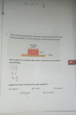 af =3man
ED YAYINLARI
3
5. Yatay sürtünmeli düzlem üzerinde hareket halindeki K cismi
düzleme paralel F kuvveti etkisiyle ivmeli hareket yapıyor.
Hareket
yönü
K
F
.....Yatay
Buna göre, K cismine etki eden sürtünme kuvvetinin
büyüklüğü;
153
17 -
F
2
Ju. 3F
2
değerlerinden hangilerine eşit olabilir?
A) Yalnız!
B) I ve 11
C) I ve III
D) | ve III
E) I, II ve III
