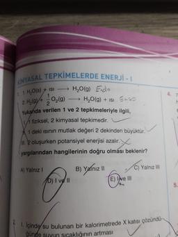 1. 1. H2O(s) + ISI
H ()
2. H419)+10,10)
KIMYASAL TEPKİMELERDE ENERJI -
→ H₂O(g) Endo
O2(g) → H2O(g) + isi Enzo
2
Yukarıda verilen 1 ve 2 tepkimeleriyle ilgili,
1/1 fiziksel, 2 kimyasal tepkimedir.
1 deki isinin mutlak değeri 2 dekinden büyüktür.
II. 2 oluşurken potansiyel enerjisi azalır. X
yargılarından hangilerinin doğru olması beklenir?
A) Yalnız 1
B) Yalnız il
C) Yalnız III
b) I ve II
E) I've III
5.
5
% içinde su bulunan bir kalorimetrede X katısı çözündu-
ğünde suyun sıcaklığının artması
