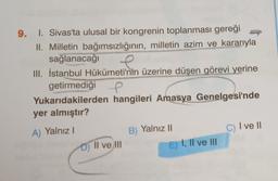 9. I. Sivas'ta ulusal bir kongrenin toplanması gereği
II. Milletin bağımsızlığının, milletin azim ve kararıyla
sağlanacağı
III. İstanbul Hükümeti'nin üzerine düşen görevi yerine
getirmediği e
Yukarıdakilerden hangileri Amasya Genelgesi'nde
yer almıştır?
II
c) Ive 11
A) Yalnız!
D) II ve III
B) Yalnız 11
E) I, II ve III