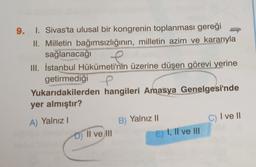 9. I. Sivas'ta ulusal bir kongrenin toplanması gereği
II. Milletin bağımsızlığının, milletin azim ve kararıyla
sağlanacağı
III. İstanbul Hükümeti'nin üzerine düşen görevi yerine
getirmediği e
Yukarıdakilerden hangileri Amasya Genelgesi'nde
yer almıştır?
II
c) Ive 11
A) Yalnız!
D) II ve III
B) Yalnız 11
E) I, II ve III
