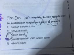 M
35
37
17
ok nyingi
2. 19cr, izcr, 37C17+ tanecikleri ile ilgili aşağıda veri-
len özelliklerden hangisi her üçü için de aynıdı?
A) Katman elektron dizilimi
B) Kimyasal özellik
c) Nötron sayısı
Çekirdeklerindeki yüklü tanecik sayısı
E) Nükleon sayısı
78
