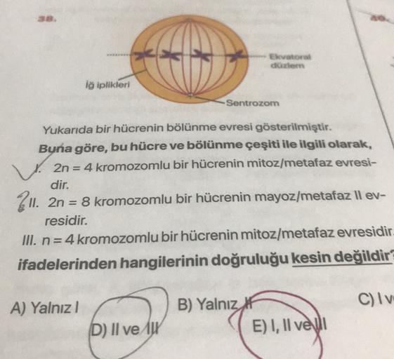 Ekvatora
duzem
iğ iplikleri
Sentrozom
Yukarıda bir hücrenin bölünme evresi gösterilmiştir.
Buna göre, bu hücre ve bölünme çeşiti ile ilgili olarak,
2n = 4 kromozomlu bir hücrenin mitoz/metafaz evresi-
dir.
211. 2n = 8 kromozomlu bir hücrenin mayoz/metafaz 