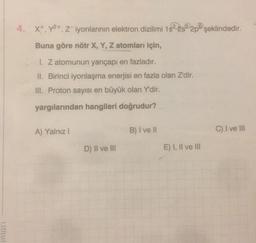 4. X+, y2+, Z-iyonlarının elektron dizilimi 1522822p şeklindedir.
, 1s
Buna göre nötr X, Y, Z atomları için,
1. Z atomunun yarıçapı en fazladır.
II. Birinci iyonlaşma enerjisi en fazla olan Z'dir.
III. Proton sayısı en büyük olan Y'dir.
yargılarından hangileri doğrudur?
A) Yalnız!
B) I ve II
C) I ve III
D) II ve III
E) I, II ve III
inlari
