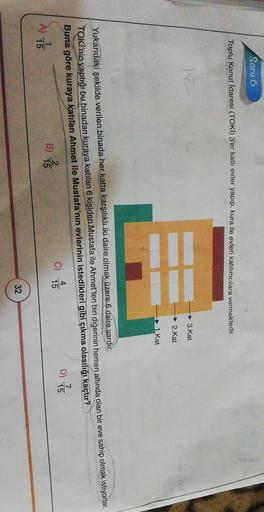 Soru 6
Toplu Konut İdaresi (TOKI) 3'er katli evler yapıp, kura ile evleri katılımcılara vermektedir.
3.Kat
2.Kat
1. Kat
Yukarıdaki şekilde verilen binada her katta karşılıklı iki daire olmak
üzere 6 daire vardır.
TOKİ'nin yaptığı bu binadan kuraya katılan 