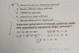 8. Temsil Kurulu'nun Ankara'ya gelmesi
II. Misak-ı Milli'nin kabul edilmesi
III. TBMM'nin açılması
IV. İstanbul'un işgal edilmesi
V. Meclisi Mebusan'ın dağıtılması
Yukarıdaki gelişmelerin kronolojik sıralaması aşağı-
daki seçeneklerin hangisinde doğru verilmiştir?
A) 1 - 11 - 111 - V - IV
B) | - || - IV - V - III
C) II - I - IV-V - MI D) V - | - || - IV - III
E) V - || - | - IV - III
v - 11 - IV - 1
- 111
