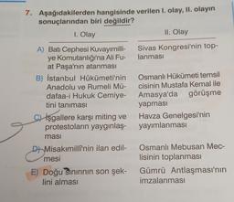 7. Aşağıdakilerden hangisinde verilen 1. olay, II. olayın
sonuçlarından biri değildir?
1. Olay
II. Olay
Sivas Kongresi'nin top-
lanması
A) Batı Cephesi Kuvayımilli-
ye Komutanlığı'na Ali Fu-
at Paşa'nın atanması
B) İstanbul Hükümeti'nin
Anadolu ve Rumeli Mü-
dafaa-i Hukuk Cemiye-
tini tanıması
İşgallere karşı miting ve
protestoların yaygınlaş-
masi
Osmanlı Hükümeti temsil
cisinin Mustafa Kemal ile
Amasya'da görüşme
yapması
Havza Genelgesi'nin
yayımlanması
e
D Misakımillî'nin ilan edil-
mesi
Osmanlı Mebusan Mec-
lisinin toplanması
Gümrü Antlaşması'nın
imzalanmasi
E) Doğu Sınırının son şek-
lini alması