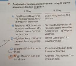 7. Aşağıdakilerden hangisinde verilen 1. olay, II. olayın
sonuçlarından biri değildir?
1. Olay
II. Olay
Sivas Kongresi'nin top-
lanması
A) Batı Cephesi Kuvayımilli-
ye Komutanlığı'na Ali Fu-
at Paşa'nın atanması
B) İstanbul Hükümeti'nin
Anadolu ve Rumeli Mü-
dafaa-i Hukuk Cemiye-
tini tanıması
İşgallere karşı miting ve
protestoların yaygınlaş-
masi
Osmanlı Hükümeti temsil
cisinin Mustafa Kemal ile
Amasya'da görüşme
yapması
Havza Genelgesi'nin
yayımlanması
e
D Misakımillî'nin ilan edil-
mesi
Osmanlı Mebusan Mec-
lisinin toplanması
Gümrü Antlaşması'nın
imzalanmasi
E) Doğu Sınırının son şek-
lini alması
