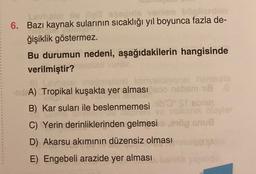 Levalarda bi
6. Bazı kaynak sularının sıcaklığı yıl boyunca fazla de-
ğişiklik göstermez.
Bu durumun nedeni, aşağıdakilerin hangisinde
verilmiştir?
online her
A) Tropikal kuşakta yer alması nebem ti
B) Kar suları ile beslenmemesi
Srebnu
C) Yerin derinliklerinden gelmesi 90 on
onue
D) Akarsu akımının düzensiz olması
E) Engebeli arazide yer alması