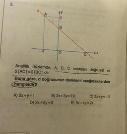 5.
d.
A
Ay
9
B
X
Analitik düzlemde, A, B, C noktaları doğrusal ve
2|ACI=3|BC| dir.
Buna göre, d doğrusunun denklemi aşağıdakilerden
hangisidir?
A) 2x+y=1 B) 2x+3y=19 C) 3x+y=-3
D) 3x+2y=6 E) 3x+4y=24
