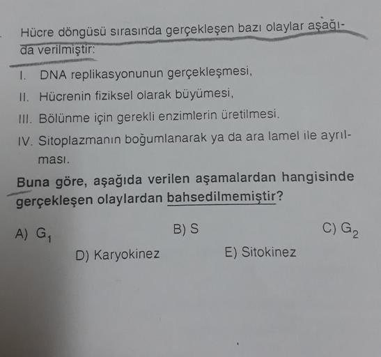 Hücre döngüsü sırasında gerçekleşen bazı olaylar aşağı-
da verilmiştir:
I. DNA replikasyonunun gerçekleşmesi,
II. Hücrenin fiziksel olarak büyümesi,
III. Bölünme için gerekli enzimlerin üretilmesi,
IV. Sitoplazmanın boğumlanarak ya da ara lamel ile ayrıl-
