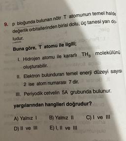 9. p bloğunda bulunan nötr T atomunun temel halde
değerlik orbitallerinden birisi dolu, üç tanesi yarı do.
ludur.
Buna göre, T atomu ile ilgili;
1. Hidrojen atomu ile kararlı THz molekülünü
oluşturabilir.
II. Elektron bulunduran temel enerji düzeyi sayısı
2 ise atom numarası 7 dir.
DE
III. Periyodik cetvelin 5A grubunda bulunur.
slo
yargılarından hangileri doğrudur?
A) Yalnız !
B) Yalnız II
C) I ve III
D) II ve III
E) I, II ve III
