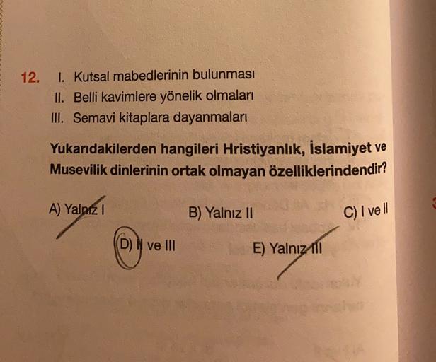 12.
1. Kutsal mabedlerinin bulunması
II. Belli kavimlere yönelik olmaları
III. Semavi kitaplara dayanmaları
Yukarıdakilerden hangileri Hristiyanlık, İslamiyet ve
Musevilik dinlerinin ortak olmayan özelliklerindendir?
A) Yalniz !
1
B) Yalnız II
C) I vell
(D