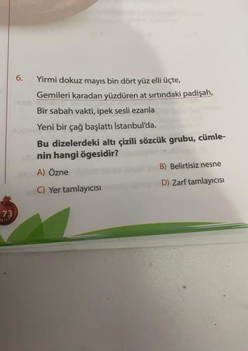 6.
Yirmi dokuz mayıs bin dört yüz elli üçte,
Gemileri karadan yüzdüren at sırtındaki padişah,
Bir sabah vakti, ipek sesli ezanla
Yeni bir çağ başlattı İstanbul'da.
Bu dizelerdeki altı çizili sözcük grubu, cümle-
nin hangi ögesidir?
A) Özne
B) Belirtisiz ne