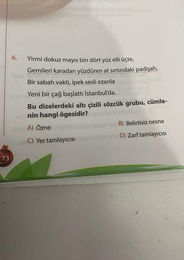 6.
Yirmi dokuz mayıs bin dört yüz elli üçte,
Gemileri karadan yüzdüren at sırtındaki padişah,
Bir sabah vakti, ipek sesli ezanla
Yeni bir çağ başlattı İstanbul'da.
Bu dizelerdeki altı çizili sözcük grubu, cümle-
nin hangi ögesidir?
A) Özne
B) Belirtisiz ne