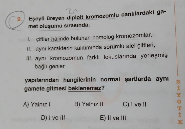 zn
9. Eşeyli üreyen diploit kromozomlu canlılardaki ga-
met oluşumu sırasında;
I. çiftler hâlinde bulunan homolog kromozomlar,
II. aynı karakterin kalıtımında sorumlu alel çiftleri,
III. aynı kromozomun farklı lokuslarında yerleşmiş
bağlı genler
yapılarınd