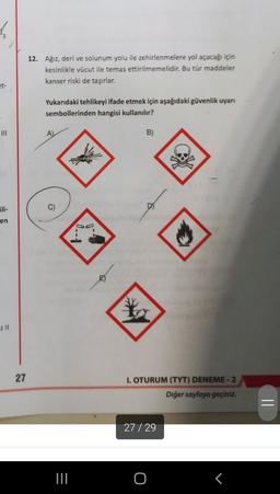 4
12. Ağız, deri ve solunum yolu ile zehirlenmelere yol açacağı için
kesinlikle vücut ile temas ettirilmemelidir. Bu tür maddeler
kanser riski de taşırlar.
et-
Yukarıdaki tehlikeyi ifade etmek için aşağıdaki güvenlik uyarı
sembollerinden hangisi kullanılır?
HII
A)
B)
en
D
M
z II
27
1. OTURUM (TYT) DENEME-2
Diğer sayfaya geçiniz.
=
27/29
TIL
O
T
