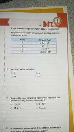 » ÜNİTE
6 ve 7. soruları aşağıdaki bilgilere göre cevaplandırınız.
1
1
1
Aşağıda bazı nesnelerin uzunluklarının kilometre cinsinden
değerleri verilmiştir.
1
1
Nesne
K
Uzunluk (km)
(0,2)-3.10-4
25. 108
20. 10-5
0,00005 . 103
M
N
6.
En uzun nesne hangisidir?
AK
B) L
C) M
D) N.
7. Aşağıdakilerden hangisi K nesnesinin kilometre cin-
sinden uzunluğunun sayısına eşittir?
A) 0,0125
B) 2. 10-7
C) 12,5 . 103
D) 0,00002
8. M nesnesinin uzunluğunun L nesnesinin uzunluğuna
oranı asağıdakilerden hangisine eşittir?
