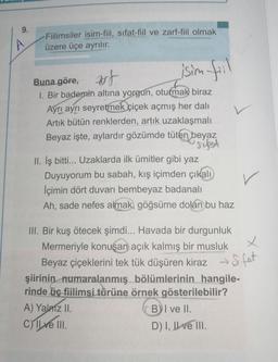 9.
Fiilimsiler isim-fiil, sifat-fiil ve zarf-fiil olmak
üzere üçe ayrılır.
isim fill
Buna göre, ut
,
1. Bir bademin altına yorgun, oturmak biraz
Ayrı ayrı seyretmek çiçek açmış her dali
Artık bütün renklerden, artık uzaklaşmalı
Beyaz işte, aylardır gözümde tüten beyaz
sibot
II. İş bitti... Uzaklarda ilk ümitler gibi yaz
Duyuyorum bu sabah, kış içimden çıkalı
İçimin dört duvarı bembeyaz badanalı
Ah, sade nefes almak, göğsüme dolan bu haz
X
Sifat
III. Bir kuş ötecek şimdi... Havada bir durgunluk
Mermeriyle konuşan açık kalmış bir musluk
Beyaz çiçeklerini tek tük düşüren kiraz
şiirinin numaralanmış bölümlerinin hangile-
rinde üç fiilimsi türüne örnek gösterilebilir?
A) Yalniz II.
B) I ve II.
c) Il ve III.
D) I, II ve III.
