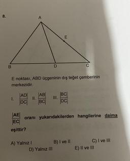 8.
A
E
B
C
E noktası, ABD üçgeninin dış teğet çemberinin
merkezidir.
I.
|ADI
DCI
II.
|AB|
BC
BCI
DC
AE
oranı yukarıdakilerden hangilerine daima
ECO
eşittir?
A) Yalnız !
B) I ve II
D) Yalnız III
C) I ve III
E) Il ve III