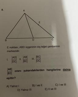 8.
A
E
B
C
E noktası, ABD üçgeninin dış teğet çemberinin
merkezidir.
I.
|ADI
DCI
II.
|AB|
BC
BCI
DC
AE
oranı yukarıdakilerden hangilerine daima
ECO
eşittir?
A) Yalnız !
B) I ve II
D) Yalnız III
C) I ve III
E) Il ve III
