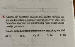 po
by my
13. Uzunlukları pozitif tam sayı olan altı çubuktan herhangi üçü
uç uca birleştirilerek üçgen yapılmak isteniyor. Olası tüm
üç çubuk seçimleri tek tek denendiği halde üçgen yapıla-
madığı görülüyor.
Bu altı çubuğun uzunlukları toplamı en az kaç olabilir?
A) 18 B) 20 C) 22 D) 24 E) 26
