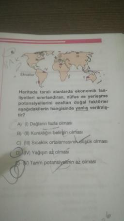 Ekvator
Haritada taralı alanlarda ekonomik faa-
liyetleri sınırlandıran, nüfus ve yerleşme
potansiyellerini azaltan doğal faktörler
aşağıdakilerin hangisinde yanlış verilmiş-
tir?
A) (1) Dağların fazla olması
B) (II) Kuraklığın belirgin olması
C) (II) Sıcaklık ortalamasının düşük olması
D) (IV) Yağışın az olması
M Tarım potansiyelinin az olması