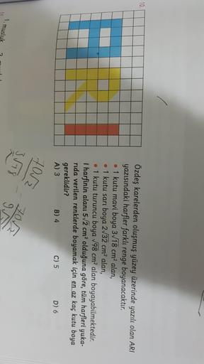 10.
Özdeş karelerden oluşmuş yüzey üzerinde yazılı olan ARI
yazısındaki harfler farklı renge boyanacaktır.
• 1 kutu mavi boya 3/18 cm2 alan,
• 1 kutu sarı boya 2/32 cm2 alan,
• 1 kutu turuncu boya 198 cm2 alan boyayabilmektedir.
I harfinin alanı 572 cm² ol