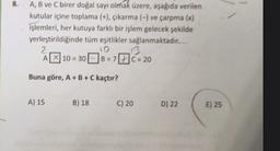 8.
A, B ve C birer doğal sayı olmak üzere, aşağıda verilen
kutular içine toplama (+), çıkarma (-) ve çarpma (x)
işlemleri, her kutuya farklı bir işlem gelecek şekilde
yerleştirildiğinde tüm eşitlikler sağlanmaktadır.
2
10
A319
10 - 30 B = 7 C = 20
Buna göre, A+B+C kaçtır?
A) 15
B) 18
C) 20
D) 22
E) 25