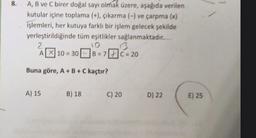 8.
A, B ve C birer doğal sayı olmak üzere, aşağıda verilen
kutular içine toplama (+), çıkarma (-) ve çarpma (x)
işlemleri, her kutuya farklı bir işlem gelecek şekilde
yerleştirildiğinde tüm eşitlikler sağlanmaktadır.
2
10
A319
10 - 30 B = 7 C = 20
Buna göre, A+B+C kaçtır?
A) 15
B) 18
C) 20
D) 22
E) 25
