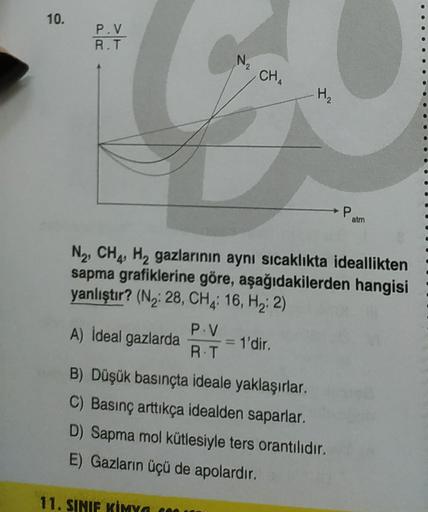 10.
P.V.
R.T
N
2
CHA
H2
P
atm
N2, CH4 Hy gazlarının aynı sıcaklıkta ideallikten
sapma grafiklerine göre, aşağıdakilerden hangisi
yanlıştır? (N2:28, CHA: 16, Hz: 2)
P.V
A) İdeal gazlarda
= 1'dir.
R.T
B) Düşük basınçta ideale yaklaşırlar.
C) Basınç arttıkça