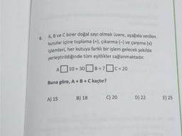 6.
A, B ve Cbirer doğal sayı olmak üzere, aşağıda verilen
kutular içine toplama (+), çıkarma (-) ve çarpma (x)
işlemleri, her kutuya farklı bir işlem gelecek şekilde
yerleştirildiğinde tüm eşitlikler sağlanmaktadır.
| 10 = 308=
7c = 20
= =
A
Buna göre, A + B + C kaçtır?
A) 15
B) 18
C) 20
D) 22
E) 25