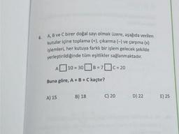 6.
A, B ve Cbirer doğal sayı olmak üzere, aşağıda verilen
kutular içine toplama (+), çıkarma (-) ve çarpma (x)
işlemleri, her kutuya farklı bir işlem gelecek şekilde
yerleştirildiğinde tüm eşitlikler sağlanmaktadır.
| 10 = 308=
7c = 20
= =
A
Buna göre, A + B + C kaçtır?
A) 15
B) 18
C) 20
D) 22
E) 25
