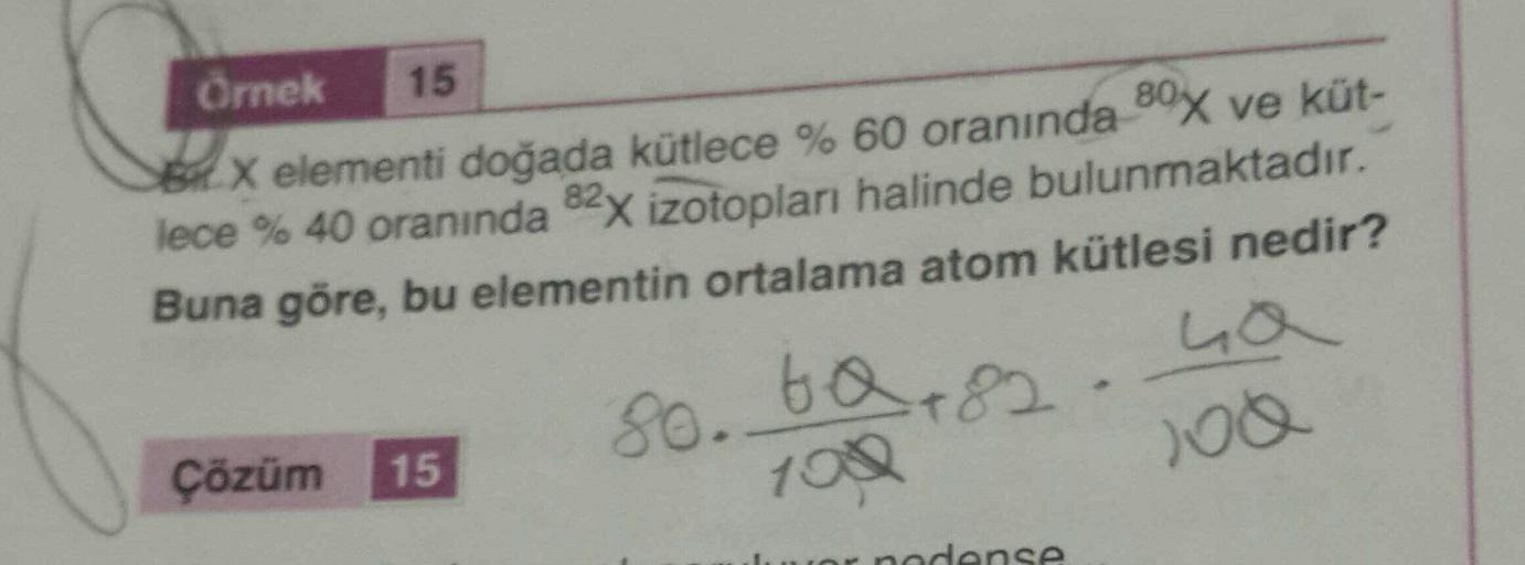 Örnek
15
BX elementi doğada kütlece % 60 oranında 80x ve küt-
lece % 40 oranında 82x izotoplar halinde bulunmaktadır.
Buna göre, bu elementin ortalama atom kütlesi nedir?
La
Çözüm 15
8o. ta 82
100
nodanse