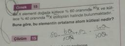 Örnek
15
BX elementi doğada kütlece % 60 oranında 80x ve küt-
lece % 40 oranında 82x izotoplar halinde bulunmaktadır.
Buna göre, bu elementin ortalama atom kütlesi nedir?
La
Çözüm 15
8o. ta 82
100
nodanse
