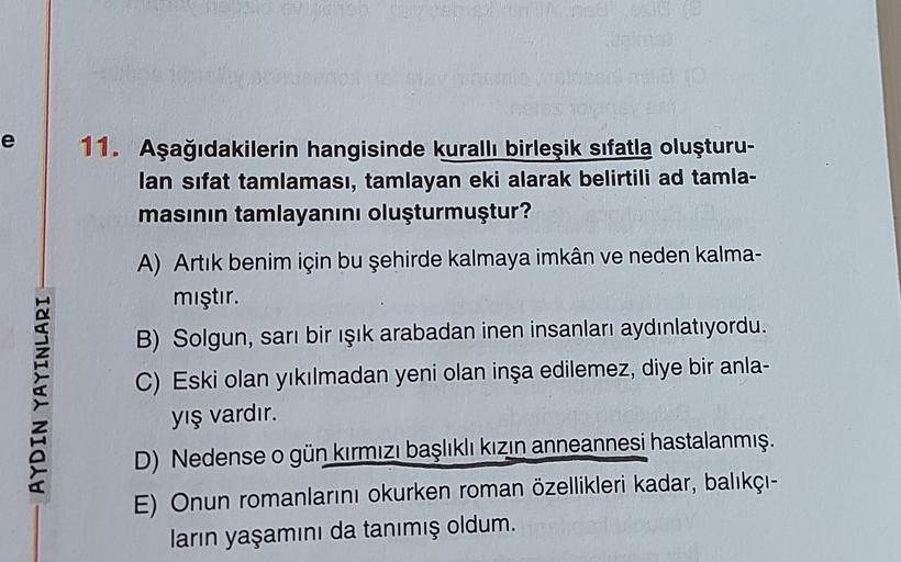 14
e
11. Aşağıdakilerin hangisinde kuralli birleşik sıfatla oluşturu-
lan sifat tamlaması, tamlayan eki alarak belirtili ad tamla-
masının tamlayanını oluşturmuştur?
AYDIN YAYINLARI
A) Artık benim için bu şehirde kalmaya imkân ve neden kalma-
mıştır.
B) So