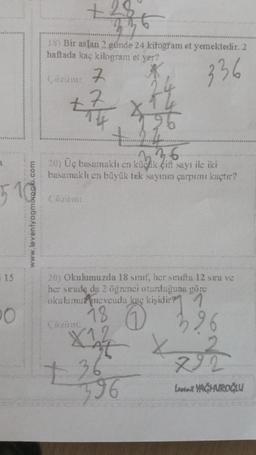 +28
58) Bir aslan 2 günde 24 kilogram et yemektedir. 2
haftada kaç kilogram et yer?
Conan 7
336
+7
7.
.
1
na 6
20) Üç basamaklı en küçük çift sayı ile iki
basamaklı en büyük tek sayının çarpımı kaçtır?
Cazut
www.leventyogmoroglu.com
i 15
20) Okulumuzda 18 sinif, her sinita 12 stra ve
her strada da 2 öğrenci oturduğuna göre
okulumu/mevcudu kaç kişidir? 1
18 0
Xot X
96
7 36
396
292
Love YAĞMAROĞLU
