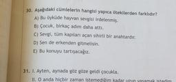 30. Aşağıdaki cümlelerin hangisi yapıca ötekilerden farklıdır?
A) Bu öyküde hayvan sevgisi irdelenmiş.
B) Çocuk, birkaç adım daha attı.
C) Sevgi, tüm kapıları açan sihirli bir anahtardır.
D) Sen de erkenden gitmelisin.
E) Bu konuyu tartışacağız.
31. 1. Ayten, aynada göz göze geldi çocukla.
II. O anda hiçbir zaman istemediğim kadar uzun yasamak istedim
