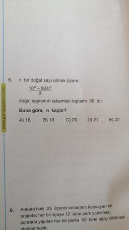 5.
www.panoyayinevi.com
n bir doğal sayı olmak üzere,
101 - 9247
3
doğal sayısının rakamları toplamı 56 dir.
Buna göre, n kaçtır?
B) 19
C) 20 D) 21
A) 18
E) 22
6.
Ankara'daki 25 ilçenin tamamını kapsayan bir
projede; her bir ilçeye 12 tane park yapılması,
sonrada yapılan her bir parka 52 tane ağaç dikilmesi
nlanlanmıştır.