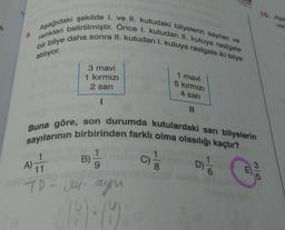 10. Aşa
ver
renkleri belirtilmiştir. Önce I. kutudan II. kutuya rastgele
Aşağıdaki şekilde I. ve II. kutudaki bilyelerin sayıları ve
bir bilye daha sonra II. kutudan I. kutuya rastgele iki bilye
atılıyor.
3 mavi
1 kirmizi
2 sari
1 mavi
kırmızı
4 sari
1
11
sayılarının birbirinden farklı olma olasılığı kaçtır?
Buna göre, son durumda kutulardaki sarı bilyelerin
1
1
C)
9
8
3
11
5
1
A)
B)
D) -
m
0/
TD-Jari ayn